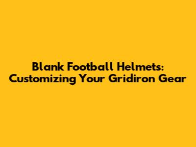 Blank Football Helmets: Customizing Your Gridiron Gear