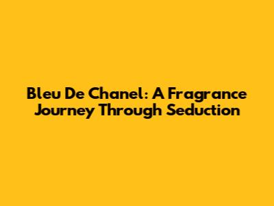 Bleu De Chanel: A Fragrance Journey Through Seduction