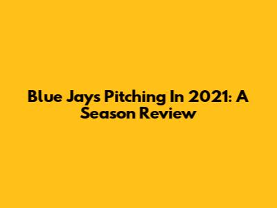 Blue Jays Pitching In 2021: A Season Review