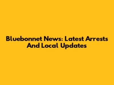 Bluebonnet News: Latest Arrests And Local Updates