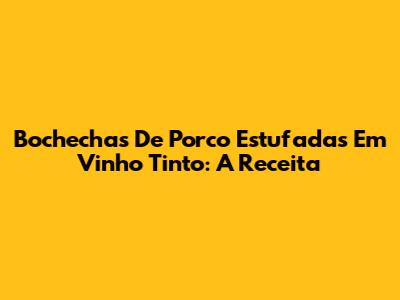 Bochechas De Porco Estufadas Em Vinho Tinto: A Receita