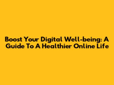 Boost Your Digital Well-being: A Guide To A Healthier Online Life