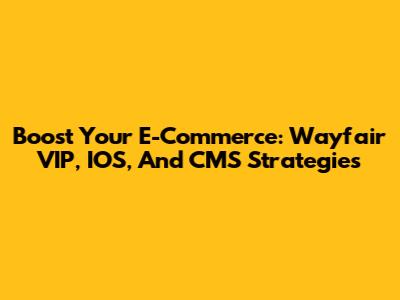 Boost Your E-Commerce: Wayfair VIP, IOS, And CMS Strategies
