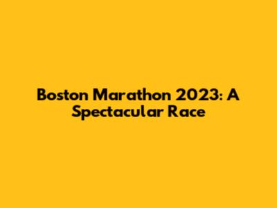 Boston Marathon 2023: A Spectacular Race