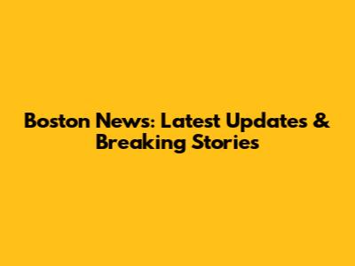 Boston News: Latest Updates & Breaking Stories