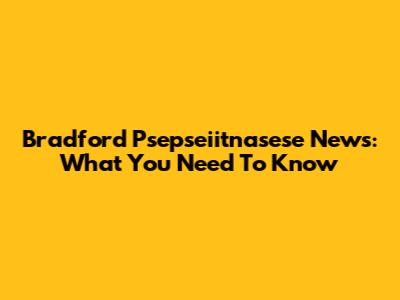 Bradford Psepseiitnasese News: What You Need To Know