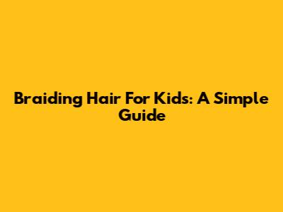 Braiding Hair For Kids: A Simple Guide