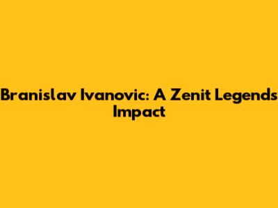Branislav Ivanovic: A Zenit Legend's Impact