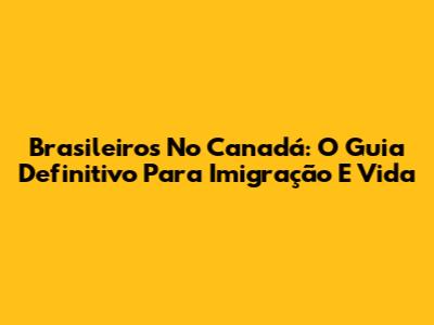 Brasileiros No Canadá: O Guia Definitivo Para Imigração E Vida