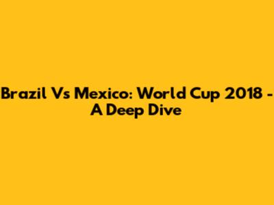 Brazil Vs Mexico: World Cup 2018 - A Deep Dive