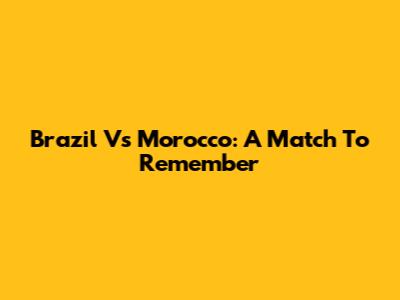 Brazil Vs Morocco: A Match To Remember