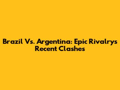 Brazil Vs. Argentina: Epic Rivalry's Recent Clashes
