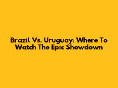 Brazil Vs. Uruguay: Where To Watch The Epic Showdown