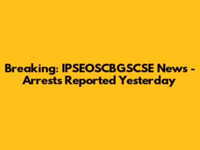 Breaking: IPSEOSCBGSCSE News - Arrests Reported Yesterday