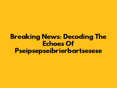 Breaking News: Decoding The Echoes Of Pseipsepseibrierbartsesese
