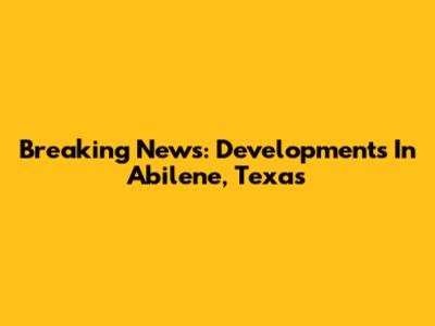 Breaking News: Developments In Abilene, Texas