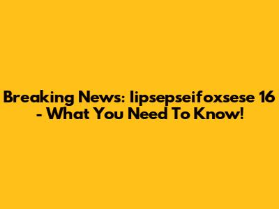 Breaking News: Iipsepseifoxsese 16 - What You Need To Know!