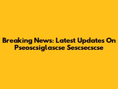 Breaking News: Latest Updates On Pseoscsiglascse Sescsecscse
