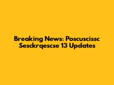 Breaking News: Poscuscissc Sesckrqescse 13 Updates