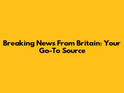 Breaking News From Britain: Your Go-To Source