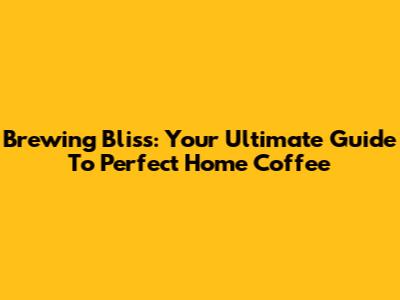 Brewing Bliss: Your Ultimate Guide To Perfect Home Coffee