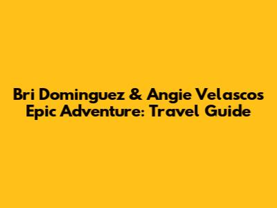 Bri Dominguez & Angie Velasco's Epic Adventure: Travel Guide