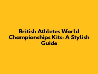 British Athletes' World Championships Kits: A Stylish Guide