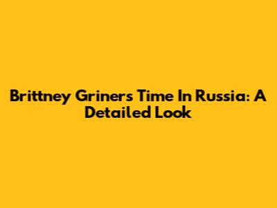 Brittney Griner's Time In Russia: A Detailed Look