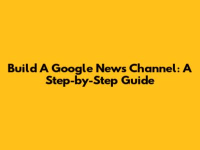 Build A Google News Channel: A Step-by-Step Guide