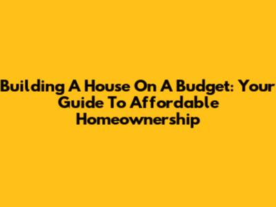 Building A House On A Budget: Your Guide To Affordable Homeownership