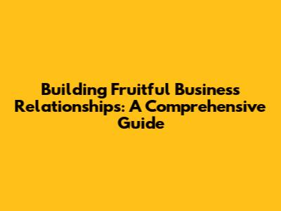 Building Fruitful Business Relationships: A Comprehensive Guide