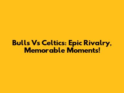 Bulls Vs Celtics: Epic Rivalry, Memorable Moments!