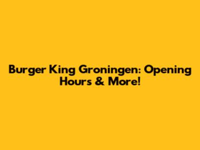 Burger King Groningen: Opening Hours & More!