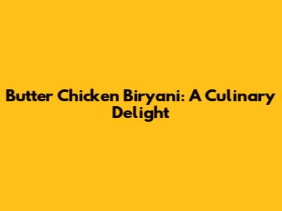 Butter Chicken Biryani: A Culinary Delight
