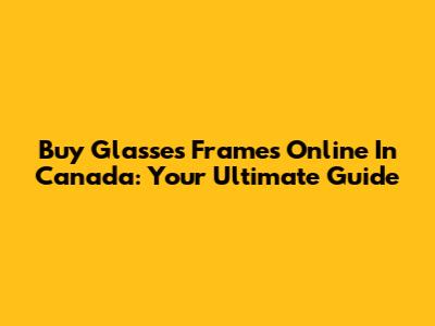 Buy Glasses Frames Online In Canada: Your Ultimate Guide