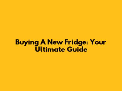 Buying A New Fridge: Your Ultimate Guide