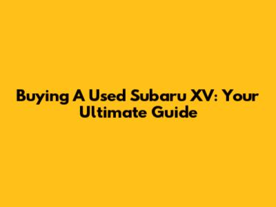 Buying A Used Subaru XV: Your Ultimate Guide