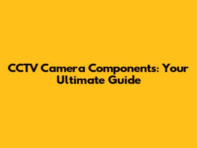 CCTV Camera Components: Your Ultimate Guide