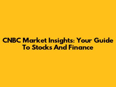 CNBC Market Insights: Your Guide To Stocks And Finance