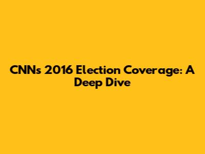 CNN's 2016 Election Coverage: A Deep Dive