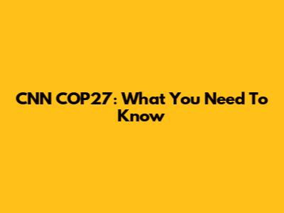 CNN COP27: What You Need To Know