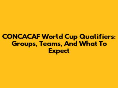 CONCACAF World Cup Qualifiers: Groups, Teams, And What To Expect