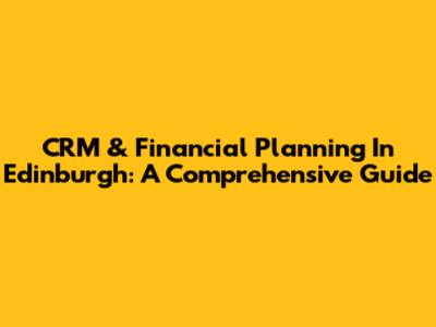 CRM & Financial Planning In Edinburgh: A Comprehensive Guide