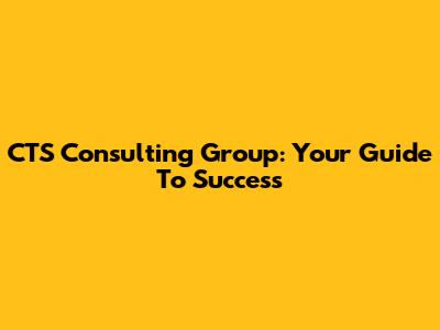 CTS Consulting Group: Your Guide To Success