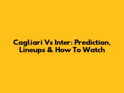 Cagliari Vs Inter: Prediction, Lineups & How To Watch