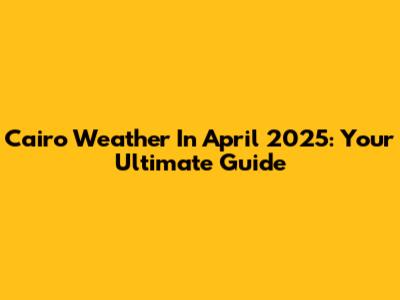Cairo Weather In April 2025: Your Ultimate Guide
