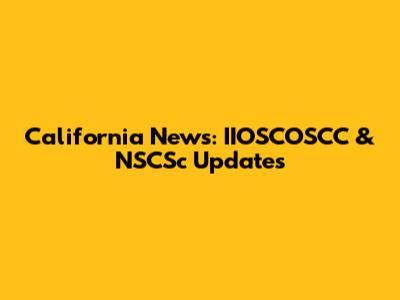 California News: IIOSCOSCC & NSCSc Updates