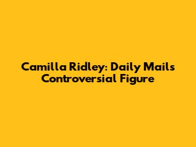 Camilla Ridley: Daily Mail's Controversial Figure