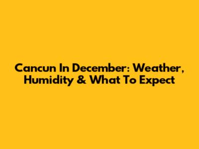 Cancun In December: Weather, Humidity & What To Expect
