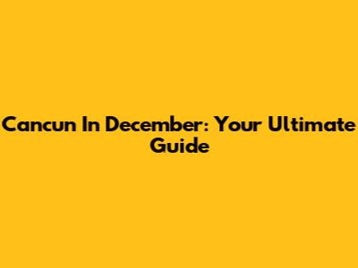 Cancun In December: Your Ultimate Guide